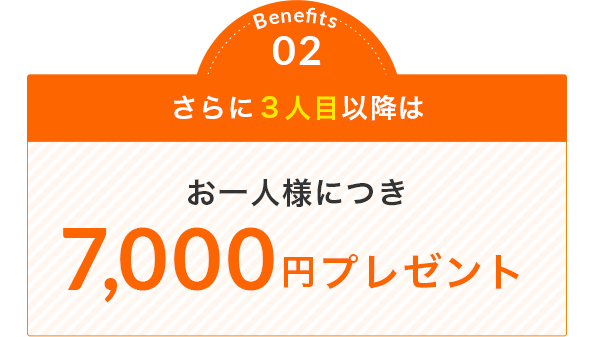 Benefits 02 さらに３人目以降は お一人様につき 7,000円プレゼント
