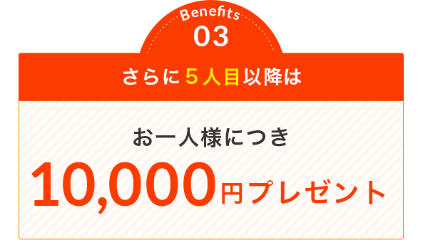 Benefits 03 さらに５人目以降は お一人様につき 10,000円プレゼント
