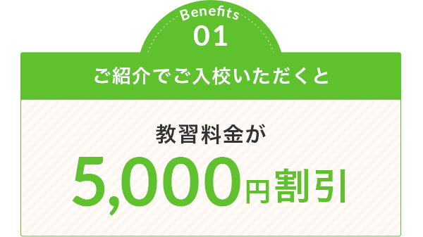 Benefits 01 ご紹介でご入校いただくと 教習料金が 5,000円割引
