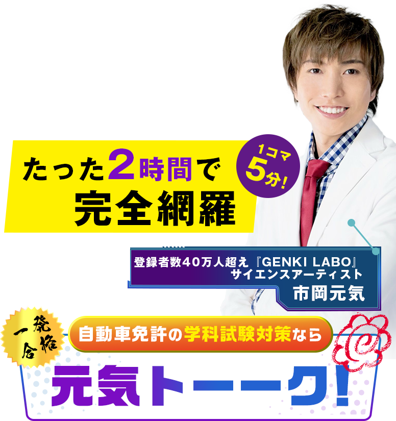 どんなに暗記が苦手でも… どんなに忙しくて 時間がなくても… 1コマ5分！22時間の学科教習をたった2時間で完全網羅 学科試験対策の決定版元気トーーク！ 登録者数40万人超え『GENKI LABO』 サイエンスアーティスト 市岡元気